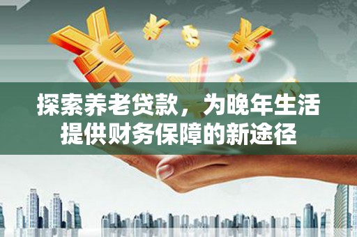 城东探索养老贷款，为晚年生活提供财务保障的新途径